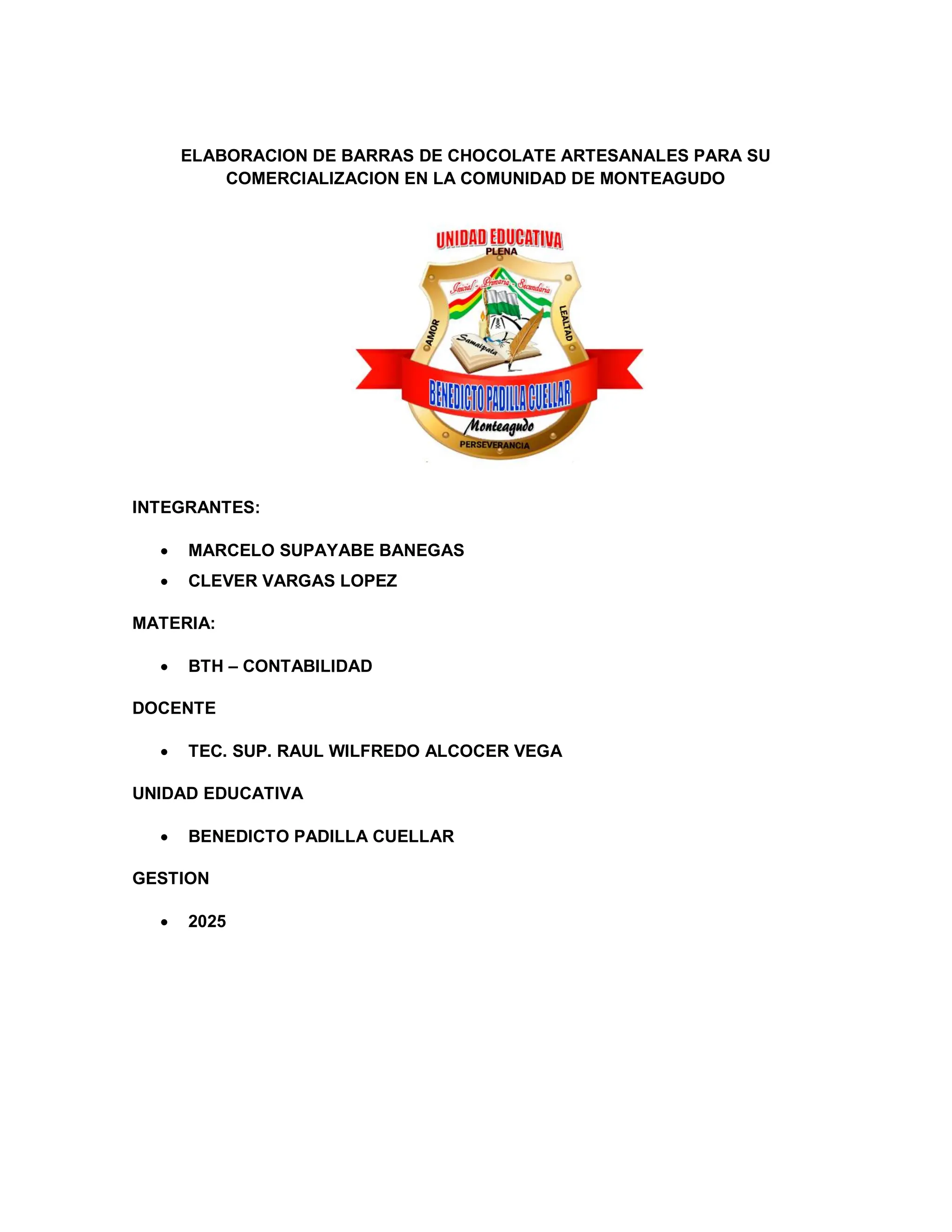 ELABORACION DE BARRAS DE CHOCOLATE ARTESANALES PARA SU
COMERCIALIZACION EN LA COMUNIDAD DE MONTEAGUDO
INTEGRANTES:
• MARCELO SUPAYABE BANEGAS
• CLEVER VARGAS LOPEZ
MATERIA:
• BTH – CONTABILIDAD
DOCENTE
• TEC. SUP. RAUL WILFREDO ALCOCER VEGA
UNIDAD EDUCATIVA
• BENEDICTO PADILLA CUELLAR
GESTION
• 2025
 