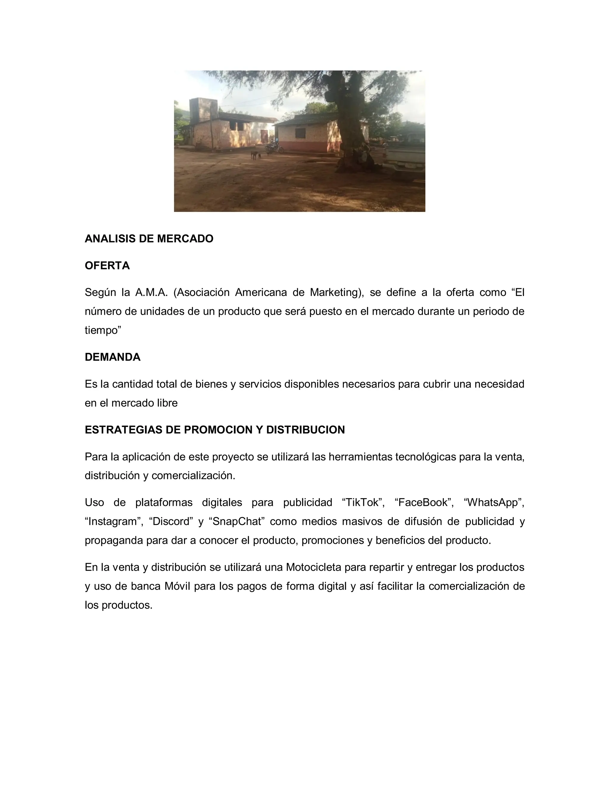ANALISIS DE MERCADO
OFERTA
Según la A.M.A. (Asociación Americana de Marketing), se define a la oferta como “El
número de unidades de un producto que será puesto en el mercado durante un periodo de
tiempo”
DEMANDA
Es la cantidad total de bienes y servicios disponibles necesarios para cubrir una necesidad
en el mercado libre
ESTRATEGIAS DE PROMOCION Y DISTRIBUCION
Para la aplicación de este proyecto se utilizará las herramientas tecnológicas para la venta,
distribución y comercialización.
Uso de plataformas digitales para publicidad “TikTok”, “FaceBook”, “WhatsApp”,
“Instagram”, “Discord” y “SnapChat” como medios masivos de difusión de publicidad y
propaganda para dar a conocer el producto, promociones y beneficios del producto.
En la venta y distribución se utilizará una Motocicleta para repartir y entregar los productos
y uso de banca Móvil para los pagos de forma digital y así facilitar la comercialización de
los productos.
 