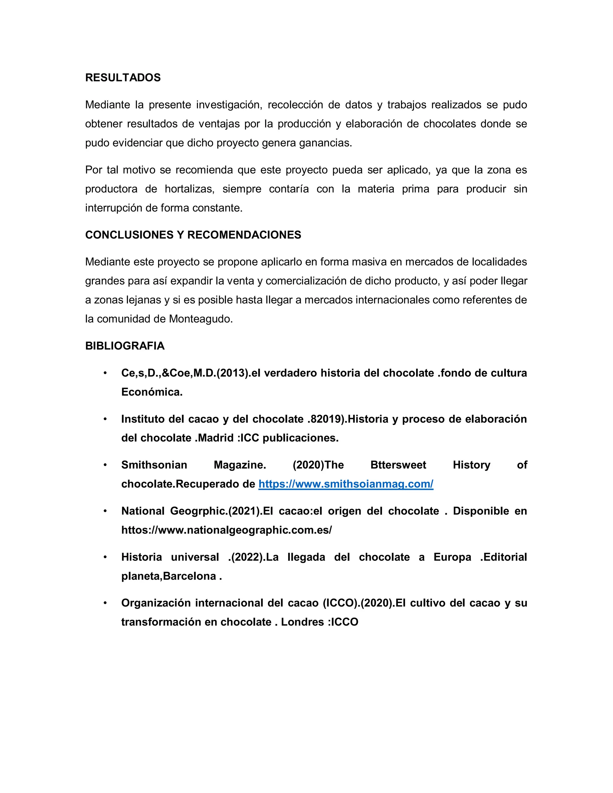 RESULTADOS
Mediante la presente investigación, recolección de datos y trabajos realizados se pudo
obtener resultados de ventajas por la producción y elaboración de chocolates donde se
pudo evidenciar que dicho proyecto genera ganancias.
Por tal motivo se recomienda que este proyecto pueda ser aplicado, ya que la zona es
productora de hortalizas, siempre contaría con la materia prima para producir sin
interrupción de forma constante.
CONCLUSIONES Y RECOMENDACIONES
Mediante este proyecto se propone aplicarlo en forma masiva en mercados de localidades
grandes para así expandir la venta y comercialización de dicho producto, y así poder llegar
a zonas lejanas y si es posible hasta llegar a mercados internacionales como referentes de
la comunidad de Monteagudo.
BIBLIOGRAFIA
• Ce,s,D.,&Coe,M.D.(2013).el verdadero historia del chocolate .fondo de cultura
Económica.
• Instituto del cacao y del chocolate .82019).Historia y proceso de elaboración
del chocolate .Madrid :ICC publicaciones.
• Smithsonian Magazine. (2020)The Bttersweet History of
chocolate.Recuperado de https://www.smithsoianmag.com/
• National Geogrphic.(2021).El cacao:el origen del chocolate . Disponible en
httos://www.nationalgeographic.com.es/
• Historia universal .(2022).La llegada del chocolate a Europa .Editorial
planeta,Barcelona .
• Organización internacional del cacao (ICCO).(2020).El cultivo del cacao y su
transformación en chocolate . Londres :ICCO
 