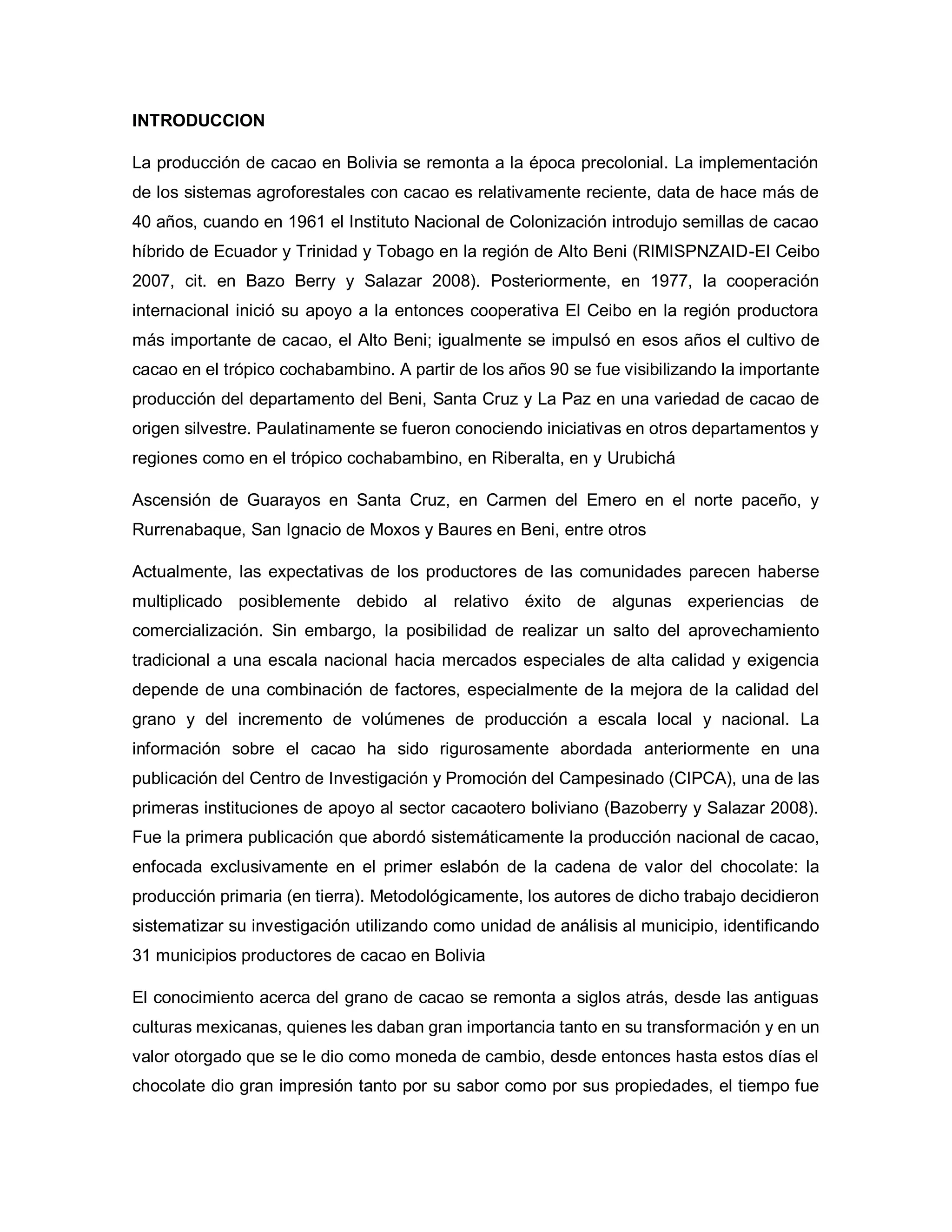 INTRODUCCION
La producción de cacao en Bolivia se remonta a la época precolonial. La implementación
de los sistemas agroforestales con cacao es relativamente reciente, data de hace más de
40 años, cuando en 1961 el Instituto Nacional de Colonización introdujo semillas de cacao
híbrido de Ecuador y Trinidad y Tobago en la región de Alto Beni (RIMISPNZAID-El Ceibo
2007, cit. en Bazo Berry y Salazar 2008). Posteriormente, en 1977, la cooperación
internacional inició su apoyo a la entonces cooperativa El Ceibo en la región productora
más importante de cacao, el Alto Beni; igualmente se impulsó en esos años el cultivo de
cacao en el trópico cochabambino. A partir de los años 90 se fue visibilizando la importante
producción del departamento del Beni, Santa Cruz y La Paz en una variedad de cacao de
origen silvestre. Paulatinamente se fueron conociendo iniciativas en otros departamentos y
regiones como en el trópico cochabambino, en Riberalta, en y Urubichá
Ascensión de Guarayos en Santa Cruz, en Carmen del Emero en el norte paceño, y
Rurrenabaque, San Ignacio de Moxos y Baures en Beni, entre otros
Actualmente, las expectativas de los productores de las comunidades parecen haberse
multiplicado posiblemente debido al relativo éxito de algunas experiencias de
comercialización. Sin embargo, la posibilidad de realizar un salto del aprovechamiento
tradicional a una escala nacional hacia mercados especiales de alta calidad y exigencia
depende de una combinación de factores, especialmente de la mejora de la calidad del
grano y del incremento de volúmenes de producción a escala local y nacional. La
información sobre el cacao ha sido rigurosamente abordada anteriormente en una
publicación del Centro de Investigación y Promoción del Campesinado (CIPCA), una de las
primeras instituciones de apoyo al sector cacaotero boliviano (Bazoberry y Salazar 2008).
Fue la primera publicación que abordó sistemáticamente la producción nacional de cacao,
enfocada exclusivamente en el primer eslabón de la cadena de valor del chocolate: la
producción primaria (en tierra). Metodológicamente, los autores de dicho trabajo decidieron
sistematizar su investigación utilizando como unidad de análisis al municipio, identificando
31 municipios productores de cacao en Bolivia
El conocimiento acerca del grano de cacao se remonta a siglos atrás, desde las antiguas
culturas mexicanas, quienes les daban gran importancia tanto en su transformación y en un
valor otorgado que se le dio como moneda de cambio, desde entonces hasta estos días el
chocolate dio gran impresión tanto por su sabor como por sus propiedades, el tiempo fue
 