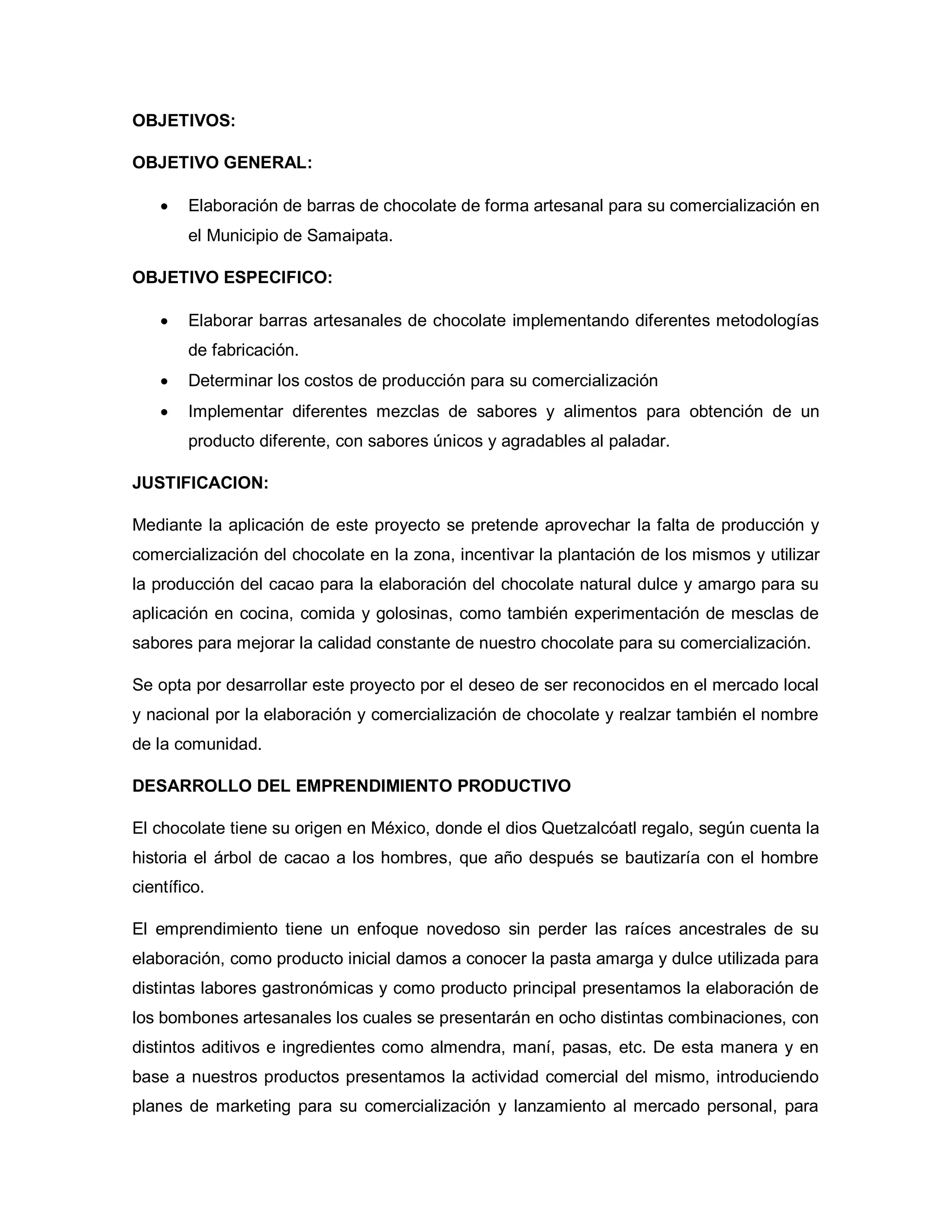 OBJETIVOS:
OBJETIVO GENERAL:
• Elaboración de barras de chocolate de forma artesanal para su comercialización en
el Municipio de Samaipata.
OBJETIVO ESPECIFICO:
• Elaborar barras artesanales de chocolate implementando diferentes metodologías
de fabricación.
• Determinar los costos de producción para su comercialización
• Implementar diferentes mezclas de sabores y alimentos para obtención de un
producto diferente, con sabores únicos y agradables al paladar.
JUSTIFICACION:
Mediante la aplicación de este proyecto se pretende aprovechar la falta de producción y
comercialización del chocolate en la zona, incentivar la plantación de los mismos y utilizar
la producción del cacao para la elaboración del chocolate natural dulce y amargo para su
aplicación en cocina, comida y golosinas, como también experimentación de mesclas de
sabores para mejorar la calidad constante de nuestro chocolate para su comercialización.
Se opta por desarrollar este proyecto por el deseo de ser reconocidos en el mercado local
y nacional por la elaboración y comercialización de chocolate y realzar también el nombre
de la comunidad.
DESARROLLO DEL EMPRENDIMIENTO PRODUCTIVO
El chocolate tiene su origen en México, donde el dios Quetzalcóatl regalo, según cuenta la
historia el árbol de cacao a los hombres, que año después se bautizaría con el hombre
científico.
El emprendimiento tiene un enfoque novedoso sin perder las raíces ancestrales de su
elaboración, como producto inicial damos a conocer la pasta amarga y dulce utilizada para
distintas labores gastronómicas y como producto principal presentamos la elaboración de
los bombones artesanales los cuales se presentarán en ocho distintas combinaciones, con
distintos aditivos e ingredientes como almendra, maní, pasas, etc. De esta manera y en
base a nuestros productos presentamos la actividad comercial del mismo, introduciendo
planes de marketing para su comercialización y lanzamiento al mercado personal, para
 