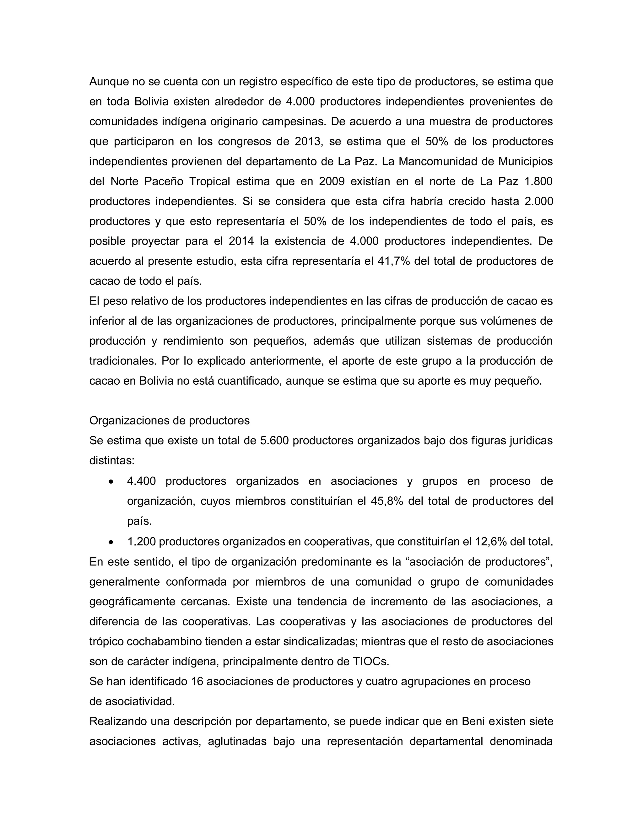 Aunque no se cuenta con un registro específico de este tipo de productores, se estima que
en toda Bolivia existen alrededor de 4.000 productores independientes provenientes de
comunidades indígena originario campesinas. De acuerdo a una muestra de productores
que participaron en los congresos de 2013, se estima que el 50% de los productores
independientes provienen del departamento de La Paz. La Mancomunidad de Municipios
del Norte Paceño Tropical estima que en 2009 existían en el norte de La Paz 1.800
productores independientes. Si se considera que esta cifra habría crecido hasta 2.000
productores y que esto representaría el 50% de los independientes de todo el país, es
posible proyectar para el 2014 la existencia de 4.000 productores independientes. De
acuerdo al presente estudio, esta cifra representaría el 41,7% del total de productores de
cacao de todo el país.
El peso relativo de los productores independientes en las cifras de producción de cacao es
inferior al de las organizaciones de productores, principalmente porque sus volúmenes de
producción y rendimiento son pequeños, además que utilizan sistemas de producción
tradicionales. Por lo explicado anteriormente, el aporte de este grupo a la producción de
cacao en Bolivia no está cuantificado, aunque se estima que su aporte es muy pequeño.
Organizaciones de productores
Se estima que existe un total de 5.600 productores organizados bajo dos figuras jurídicas
distintas:
• 4.400 productores organizados en asociaciones y grupos en proceso de
organización, cuyos miembros constituirían el 45,8% del total de productores del
país.
• 1.200 productores organizados en cooperativas, que constituirían el 12,6% del total.
En este sentido, el tipo de organización predominante es la “asociación de productores”,
generalmente conformada por miembros de una comunidad o grupo de comunidades
geográficamente cercanas. Existe una tendencia de incremento de las asociaciones, a
diferencia de las cooperativas. Las cooperativas y las asociaciones de productores del
trópico cochabambino tienden a estar sindicalizadas; mientras que el resto de asociaciones
son de carácter indígena, principalmente dentro de TIOCs.
Se han identificado 16 asociaciones de productores y cuatro agrupaciones en proceso
de asociatividad.
Realizando una descripción por departamento, se puede indicar que en Beni existen siete
asociaciones activas, aglutinadas bajo una representación departamental denominada
 