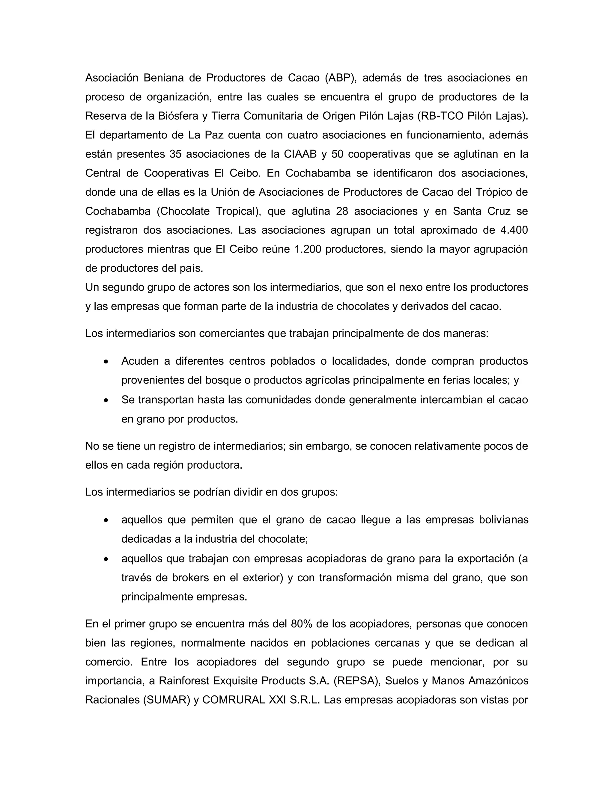 Asociación Beniana de Productores de Cacao (ABP), además de tres asociaciones en
proceso de organización, entre las cuales se encuentra el grupo de productores de la
Reserva de la Biósfera y Tierra Comunitaria de Origen Pilón Lajas (RB-TCO Pilón Lajas).
El departamento de La Paz cuenta con cuatro asociaciones en funcionamiento, además
están presentes 35 asociaciones de la CIAAB y 50 cooperativas que se aglutinan en la
Central de Cooperativas El Ceibo. En Cochabamba se identificaron dos asociaciones,
donde una de ellas es la Unión de Asociaciones de Productores de Cacao del Trópico de
Cochabamba (Chocolate Tropical), que aglutina 28 asociaciones y en Santa Cruz se
registraron dos asociaciones. Las asociaciones agrupan un total aproximado de 4.400
productores mientras que El Ceibo reúne 1.200 productores, siendo la mayor agrupación
de productores del país.
Un segundo grupo de actores son los intermediarios, que son el nexo entre los productores
y las empresas que forman parte de la industria de chocolates y derivados del cacao.
Los intermediarios son comerciantes que trabajan principalmente de dos maneras:
• Acuden a diferentes centros poblados o localidades, donde compran productos
provenientes del bosque o productos agrícolas principalmente en ferias locales; y
• Se transportan hasta las comunidades donde generalmente intercambian el cacao
en grano por productos.
No se tiene un registro de intermediarios; sin embargo, se conocen relativamente pocos de
ellos en cada región productora.
Los intermediarios se podrían dividir en dos grupos:
• aquellos que permiten que el grano de cacao llegue a las empresas bolivianas
dedicadas a la industria del chocolate;
• aquellos que trabajan con empresas acopiadoras de grano para la exportación (a
través de brokers en el exterior) y con transformación misma del grano, que son
principalmente empresas.
En el primer grupo se encuentra más del 80% de los acopiadores, personas que conocen
bien las regiones, normalmente nacidos en poblaciones cercanas y que se dedican al
comercio. Entre los acopiadores del segundo grupo se puede mencionar, por su
importancia, a Rainforest Exquisite Products S.A. (REPSA), Suelos y Manos Amazónicos
Racionales (SUMAR) y COMRURAL XXI S.R.L. Las empresas acopiadoras son vistas por
 