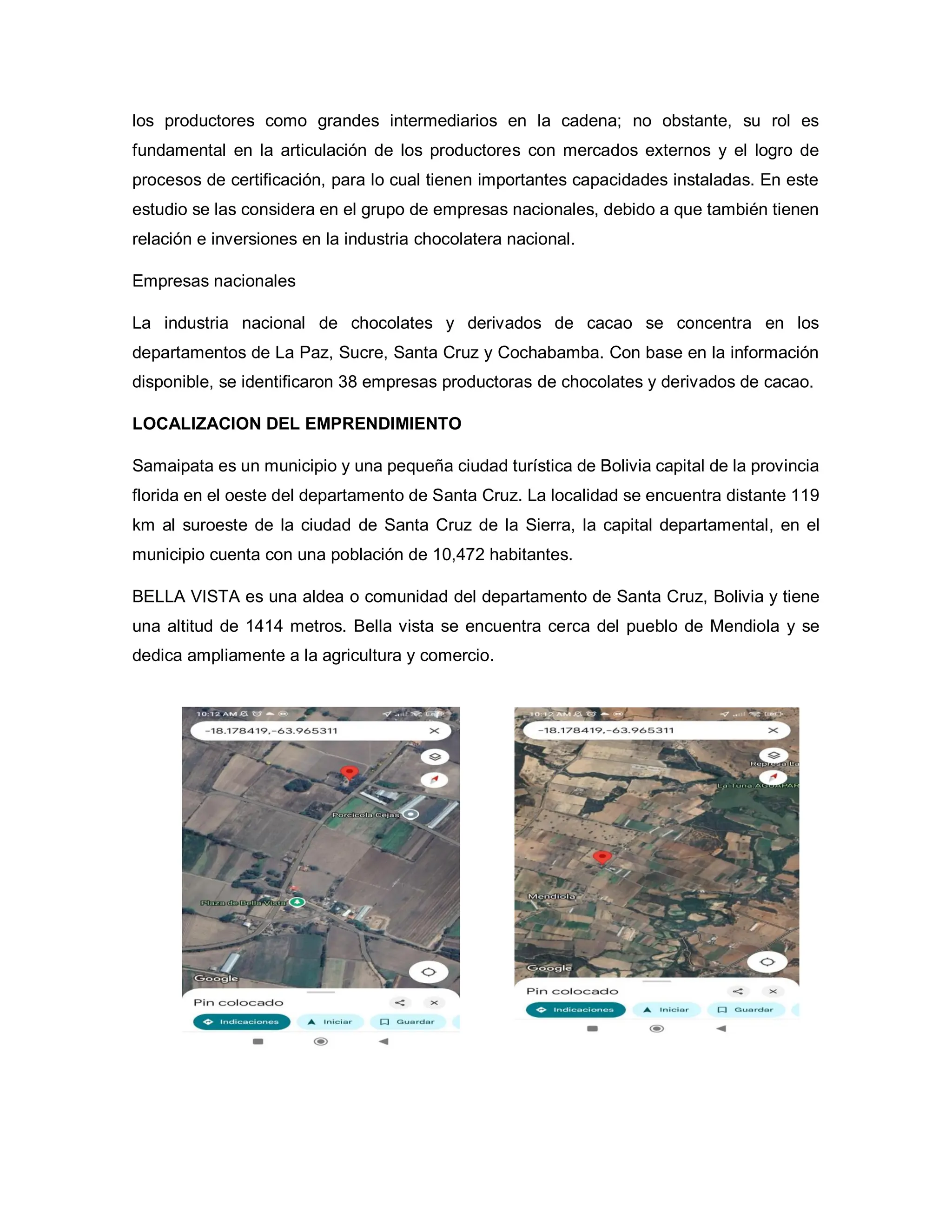 los productores como grandes intermediarios en la cadena; no obstante, su rol es
fundamental en la articulación de los productores con mercados externos y el logro de
procesos de certificación, para lo cual tienen importantes capacidades instaladas. En este
estudio se las considera en el grupo de empresas nacionales, debido a que también tienen
relación e inversiones en la industria chocolatera nacional.
Empresas nacionales
La industria nacional de chocolates y derivados de cacao se concentra en los
departamentos de La Paz, Sucre, Santa Cruz y Cochabamba. Con base en la información
disponible, se identificaron 38 empresas productoras de chocolates y derivados de cacao.
LOCALIZACION DEL EMPRENDIMIENTO
Samaipata es un municipio y una pequeña ciudad turística de Bolivia capital de la provincia
florida en el oeste del departamento de Santa Cruz. La localidad se encuentra distante 119
km al suroeste de la ciudad de Santa Cruz de la Sierra, la capital departamental, en el
municipio cuenta con una población de 10,472 habitantes.
BELLA VISTA es una aldea o comunidad del departamento de Santa Cruz, Bolivia y tiene
una altitud de 1414 metros. Bella vista se encuentra cerca del pueblo de Mendiola y se
dedica ampliamente a la agricultura y comercio.
 