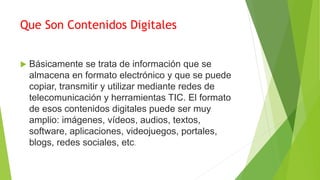 Que Son Contenidos Digitales
 Básicamente se trata de información que se
almacena en formato electrónico y que se puede
copiar, transmitir y utilizar mediante redes de
telecomunicación y herramientas TIC. El formato
de esos contenidos digitales puede ser muy
amplio: imágenes, vídeos, audios, textos,
software, aplicaciones, videojuegos, portales,
blogs, redes sociales, etc.
 