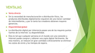 VENTAJAS
 Venta directa
 Sin la necesidad de manufacturación o distribución física, los
productos distribuidos digitalmente requieren de una menor cantidad
de intermediarios, y por lo tanto los creadores obtienen mayores
ganancias.
 Disponibilidad global
 La distribución digital por inherencia posee uno de los mayores puntos
fuertes de la Internet: su disponibilidad.
 Ésta es tal que cualquier persona en el mundo con una conexión a
Internet puede comprar y obtener una copia digital fácilmente. De
esta manera, se reducen en gran cantidad o directamente se eliminan
los costos de envío y los tiempos de espera.
 