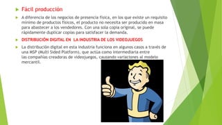  Fácil producción
 A diferencia de los negocios de presencia física, en los que existe un requisito
mínimo de productos físicos, el producto no necesita ser producido en masa
para abastecer a los vendedores. Con una sola copia original, se puede
rápidamente duplicar copias para satisfacer la demanda.
 DISTRIBUCIÓN DIGITAL EN LA INDUSTRIA DE LOS VIDEOJUEGOS
 La distribución digital en esta industria funciona en algunos casos a través de
una MSP (Multi Sided Platform), que actúa como intermediaria entre
las compañías creadoras de videojuegos, causando variaciones al modelo
mercantil.
 