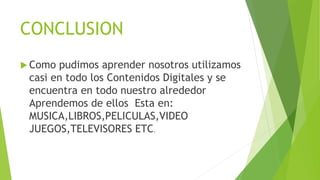 CONCLUSION
 Como pudimos aprender nosotros utilizamos
casi en todo los Contenidos Digitales y se
encuentra en todo nuestro alrededor
Aprendemos de ellos Esta en:
MUSICA,LIBROS,PELICULAS,VIDEO
JUEGOS,TELEVISORES ETC.
 