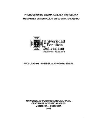 PRODUCCION DE ENZIMA AMILASA MICROBIANA
MEDIANTE FERMENTACION EN SUSTRATO LÍQUIDO




FACULTAD DE INGENIERIA AGROINDUSTRIAL




  UNIVERSIDAD PONTIFICIA BOLIVARIANA
      CENTRO DE INVESTIGACIONES
         MONTERIA – CORDOBA
                 2008


                                            1
 