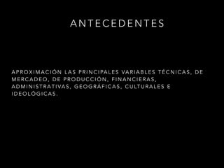 A N T E C E D E N T E S
!
A P R O X I M A C I Ó N L A S P R I N C I PA L E S VA R I A B L E S T É C N I C A S , D E
M E R C A D E O , D E P R O D U C C I Ó N , F I N A N C I E R A S ,
A D M I N I S T R A T I VA S , G E O G R Á F I C A S , C U LT U R A L E S E
I D E O L Ó G I C A S .
 