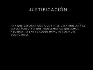 H A Y Q U E E X P L I C A R C O N Q U E F I N S E D E S A R R O L L A R Á E L
E S P E C TÁ C U L O Y A Q U É P R O B L E M ÁT I C A Q U E R E M O S
A B O R D A R , S I E X I S T E A L G Ú N I M PA C T O S O C I A L O
E C O N Ó M I C O .
J U S T I F I C A C I Ó N
 