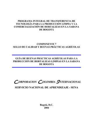 PROGRAMA INTEGRAL DE TRANSFERENCIA DE
TECNOLOGÍA PARA LA PRODUCCIÓN LIMPIA Y LA
COMERCIALIZACIÓN DE HORTALIZAS EN LA SABANA
DE BOGOTÁ

COMPONENTE 7
SELLO DE CALIDAD Y BUENAS PRÁCTICAS AGRÍCOLAS

GUÍA DE BUENAS PRÁCTICAS AGRÍCOLAS PARA LA
PRODUCCIÓN DE HORTALIZAS LIMPIAS EN LA SABANA
DE BOGOTÁ

SERVICIO NACIONAL DE APRENDIZAJE - SENA

Bogotá, D.C.
2004

 