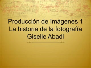 Producción de Imágenes 1
La historia de la fotografía
       Giselle Abadi
 