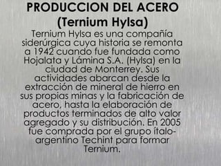 PRODUCCION DEL ACERO
(Ternium Hylsa)
Ternium Hylsa es una compañía
siderúrgica cuya historia se remonta
a 1942 cuando fue fundada como
Hojalata y Lámina S.A. (Hylsa) en la
ciudad de Monterrey. Sus
actividades abarcan desde la
extracción de mineral de hierro en
sus propias minas y la fabricación de
acero, hasta la elaboración de
productos terminados de alto valor
agregado y su distribución. En 2005
fue comprada por el grupo ítalo-
argentino Techint para formar
Ternium.
 