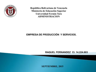 República Bolivariana de Venezuela
Ministerio de Educación Superior
Universidad Fermín Toro
ADMINISTRACION
RAQUEL FERNANDEZ CI. 14.224.603
SEPTIEMBRE, 2015
EMPRESA DE PRODUCCIÓN Y SERVICIOS.
 