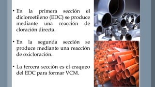 • En la primera sección el 
dicloroetileno (EDC) se produce 
mediante una reacción de 
cloración directa. 
• En la segunda sección se 
produce mediante una reacción 
de oxicloración. 
• La tercera sección es el craqueo 
del EDC para formar VCM. 
 