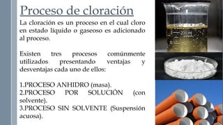 Proceso de cloración 
La cloración es un proceso en el cual cloro 
en estado líquido o gaseoso es adicionado 
al proceso. 
Existen tres procesos comúnmente 
utilizados presentando ventajas y 
desventajas cada uno de ellos: 
1.PROCESO ANHIDRO (masa). 
2.PROCESO POR SOLUCIÓN (con 
solvente). 
3.PROCESO SIN SOLVENTE (Suspensión 
acuosa). 
 