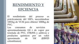 RENDIMIENTO Y 
EFCIENCIA 
El rendimiento del proceso es 
prácticamente del 100%, necesitándose 
1001kg de VCM para obtener 1000kg de 
PVC. 
Los consumos de servicios 
aproximadamente 0,8 t de vapor por 
tonelada de PVC, 170kWh y aditivos y 
productos químicos por un valor 
aproximado de 11€ ($28525 
colombianos) 
 