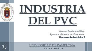 INDUSTRIA 
DEL PVC 
Yorman Zambrano Silva 
Ing e nie ro Quím ic o e n Fo rm a c ió n 
Procesos Industriales I 
UNIVERSIDAD DE PAMPLONA 
C O L O M B I A 
