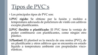Tipos de PVC`s 
› Los principales tipos de PVC son: 
1.PVC rígido: Se obtiene por la fusión y moldeo a 
temperatura adecuada de policloruro de vinilo con aditivos 
excepto plastificantes. 
2.PVC flexible o plastificado: El PVC tiene la ventaja de 
poder combinarse con plastificantes, como ningún otro 
plástico. 
3.Plastisol: El plastisol es la mezcla de una resina (PVC), de 
un plastificante y otros aditivos que se encuentra en estado 
líquido a temperatura ambiente con propiedades visco-elásticas. 
 