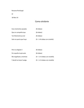 Rossana Portaluppi 
9ª 
18-Nov-14 
Como olvidarte 
Esos momentos pasados (8 silabas) 
Que en compañía tuya (8 silabas) 
Tan felizmente yo viví (8 silabas) 
Solo no quería que huya (9 – 1=8 silabas con sinalefa) 
Pero tu elegiste ir (8 silabas) 
Por aquella mujerzuela (8 silabas) 
Me engañaste y mentiste (9 – 1= 8 silabas con sinalefa) 
Y decidí no hacer huelga (9 – 1= 8 silabas con sinalefa) 
