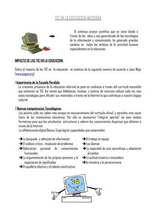 TIC EN LA EDUCACION MODERNA

                                                   El continuo avance científico que se viene dando a
                                               través de los años y uso generalizado de las tecnologías
                                               de la información y comunicación, ha generado grandes
                                               cambios en todos los ámbitos de la actividad humana
                                               especialmente en la educación


IMPACTO DE LAS TIC EN LA EDUCACION:

Sobre el impacto de las TIC en la educación se sintetiza de la siguiente manera de acuerdo a Joan Majo
(www.pagea.org)

1.Importancia de la Escuela Paralela:
    La creciente presencia de la educación informal se pone en evidencia a través del currículo escondido
    que contienen as TIC, Así vemos que bibliotecas, museos, y centros de recursos utilizan cada vez mas
    estas tecnologías para difundir sus materiales a través de la Internet lo que contribuye a nuestro bagaje
    cultural.

2.Nuevas competencias Tecnológicas:
   Los jóvenes cada vez saben mas aunque no necesariamente del currículo oficial, y aprenden mas cosas
   fuera de las instituciones educativas. Por ello es necesarios “integrar aportes” de esos medios
   formativos para que los estudiantes estructuren y valoren los conocimientos dispersos que obtienen a
   través de la Internet.
   La alfabetización digital Básica: Exige lograr capacidades que comprenden:

   ➔La búsqueda y selección de información               ➔El trabajo en equipo
   ➔El análisis critico , resolución de problemas        ➔Los idiomas
   ➔Elaboración personal de conocimientos                ➔La capacidad de auto aprendizaje y adaptación
      funcionales                                           al cambio
   ➔La argumentación de las propias opiniones y la       ➔La actitud creativa e innovadora
     negociación de significados                         ➔la iniciativa y la perseverancia
   ➔El equilibrio afectivo y el talante constructivo
 