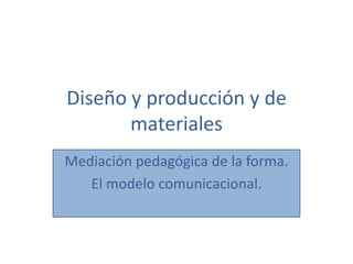 Diseño y producción y de
materiales
Mediación pedagógica de la forma.
El modelo comunicacional.
 