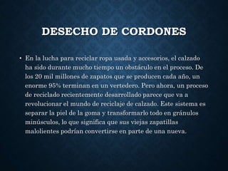 DESECHO DE CORDONES
• En la lucha para reciclar ropa usada y accesorios, el calzado
ha sido durante mucho tiempo un obstáculo en el proceso. De
los 20 mil millones de zapatos que se producen cada año, un
enorme 95% terminan en un vertedero. Pero ahora, un proceso
de reciclado recientemente desarrollado parece que va a
revolucionar el mundo de reciclaje de calzado. Este sistema es
separar la piel de la goma y transformarlo todo en gránulos
minúsculos, lo que significa que sus viejas zapatillas
malolientes podrían convertirse en parte de una nueva.
 