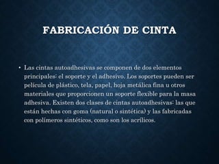 FABRICACIÓN DE CINTA
• Las cintas autoadhesivas se componen de dos elementos
principales: el soporte y el adhesivo. Los soportes pueden ser
película de plástico, tela, papel, hoja metálica fina u otros
materiales que proporcionen un soporte flexible para la masa
adhesiva. Existen dos clases de cintas autoadhesivas: las que
están hechas con goma (natural o sintética) y las fabricadas
con polímeros sintéticos, como son los acrílicos.
 