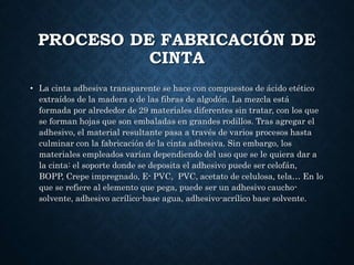 PROCESO DE FABRICACIÓN DE
CINTA
• La cinta adhesiva transparente se hace con compuestos de ácido etético
extraídos de la madera o de las fibras de algodón. La mezcla está
formada por alrededor de 29 materiales diferentes sin tratar, con los que
se forman hojas que son embaladas en grandes rodillos. Tras agregar el
adhesivo, el material resultante pasa a través de varios procesos hasta
culminar con la fabricación de la cinta adhesiva. Sin embargo, los
materiales empleados varían dependiendo del uso que se le quiera dar a
la cinta: el soporte donde se deposita el adhesivo puede ser celofán,
BOPP, Crepe impregnado, E- PVC, PVC, acetato de celulosa, tela… En lo
que se refiere al elemento que pega, puede ser un adhesivo caucho-
solvente, adhesivo acrílico-base agua, adhesivo-acrílico base solvente.
 