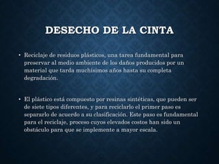 DESECHO DE LA CINTA
• Reciclaje de residuos plásticos, una tarea fundamental para
preservar al medio ambiente de los daños producidos por un
material que tarda muchísimos años hasta su completa
degradación.
• El plástico está compuesto por resinas sintéticas, que pueden ser
de siete tipos diferentes, y para reciclarlo el primer paso es
separarlo de acuerdo a su clasificación. Este paso es fundamental
para el reciclaje, proceso cuyos elevados costos han sido un
obstáculo para que se implemente a mayor escala.
 