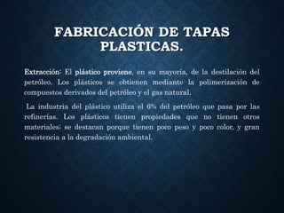FABRICACIÓN DE TAPAS
PLASTICAS.
Extracción: El plástico proviene, en su mayoría, de la destilación del
petróleo. Los plásticos se obtienen mediante la polimerización de
compuestos derivados del petróleo y el gas natural.
La industria del plástico utiliza el 6% del petróleo que pasa por las
refinerías. Los plásticos tienen propiedades que no tienen otros
materiales; se destacan porque tienen poco peso y poco color, y gran
resistencia a la degradación ambiental.
 