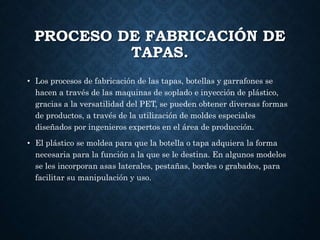 PROCESO DE FABRICACIÓN DE
TAPAS.
• Los procesos de fabricación de las tapas, botellas y garrafones se
hacen a través de las maquinas de soplado e inyección de plástico,
gracias a la versatilidad del PET, se pueden obtener diversas formas
de productos, a través de la utilización de moldes especiales
diseñados por ingenieros expertos en el área de producción.
• El plástico se moldea para que la botella o tapa adquiera la forma
necesaria para la función a la que se le destina. En algunos modelos
se les incorporan asas laterales, pestañas, bordes o grabados, para
facilitar su manipulación y uso.
 