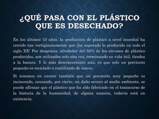 ¿QUÉ PASA CON EL PLÁSTICO
QUE ES DESECHADO?
En los últimos 10 años, la producción de plástico a nivel mundial ha
crecido tan vertiginosamente que ¡ha superado lo producido en todo el
siglo XX! Por desgracia, alrededor del 50% de los envases de plástico
producidos, son utilizados solo una vez, terminando su vida útil, tirados
a la basura. Y lo más desconcertante aún, es que solo un porciento
pequeño es reciclado o reutilizado de nuevo.
Si tenemos en cuenta también que un porciento muy pequeño es
incinerado, causando, por cierto, un daño severo al medio ambiente, se
puede afirmar que el plástico que ha sido fabricado en el transcurso de
la historia de la humanidad, de alguna manera, todavía está en
existencia.
 