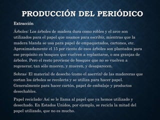 PRODUCCIÓN DEL PERIÓDICO
Extracción
Árboles: Los árboles de madera dura como robles y el arce son
utilizados para el papel que usamos para escribir, mientras que la
madera blanda se usa para papel de empaquetados, cartones, etc.
Aproximadamente el 15 por ciento de esos árboles son plantados para
ese propósito en bosques que vuelven a replantarse, o sea granjas de
árboles. Pero el resto proviene de bosques que no se vuelven a
regenerar, tan sólo mueren, y mueren, y desaparecen.
Sobras: El material de desecho (como el aserrín) de las madereras que
cortan los árboles se recolecta y se utiliza para hacer papel.
Generalmente para hacer cartón, papel de embalaje y productos
desechables.
Papel reciclado: Así se le llama al papel que ya hemos utilizado y
desechado. En Estados Unidos, por ejemplo, se recicla la mitad del
papel utilizado, que no es mucho.
 