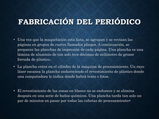 FABRICACIÓN DEL PERIÓDICO
• Una vez que la maquetación esta lista, se agrupan y se revisan las
páginas en grupos de cuatro llamados pliegos. A continuación, se
preparan las planchas de impresión de cada página. Una plancha es una
lámina de aluminio de tan solo tres décimas de milímetro de grosor
forrada de plástico.
• La plancha entra en el cilindro de la máquina de procesamiento. Un rayo
láser escanea la plancha endureciendo el revestimiento de plástico donde
una computadora le indica dónde habrá texto o fotos.
• El revestimiento de las zonas en blanco no se endurece y se elimina
después en una serie de baños químicos. Una plancha tarda tan solo un
par de minutos en pasar por todas las cubetas de procesamiento+
 