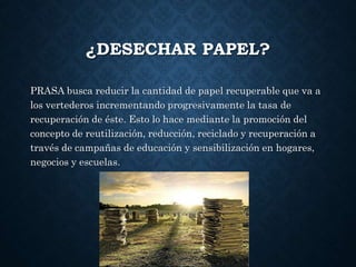 ¿DESECHAR PAPEL?
PRASA busca reducir la cantidad de papel recuperable que va a
los vertederos incrementando progresivamente la tasa de
recuperación de éste. Esto lo hace mediante la promoción del
concepto de reutilización, reducción, reciclado y recuperación a
través de campañas de educación y sensibilización en hogares,
negocios y escuelas.
 