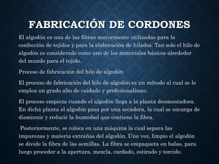 FABRICACIÓN DE CORDONES
El algodón es una de las fibras mayormente utilizadas para la
confección de tejidos y para la elaboración de hilados. Tan solo el hilo de
algodón es considerado como uno de los materiales básicos alrededor
del mundo para el tejido.
Proceso de fabricación del hilo de algodón
El proceso de fabricación del hilo de algodón es un método al cual se le
emplea un grado alto de cuidado y profesionalismo.
El proceso empieza cuando el algodón llega a la planta desmontadora.
En dicha planta el algodón pasa por una secadora, la cual se encarga de
disminuir y reducir la humedad que contiene la fibra.
Posteriormente, se coloca en una máquina la cual separa las
impurezas y materia extrañas del algodón. Una vez, limpio el algodón
se divide la fibra de las semillas. La fibra se empaqueta en balas, para
luego proceder a la apertura, mezcla, cardado, estirado y torcido.
 