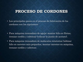 PROCESO DE CORDONES
• Los principales pasos en el proceso de fabricación de los
cordones son los siguientes:
• Para máquina trenzadora de aguja; montar hilo en filetas,
trenzar cordón y cabetear (colocar la punta de acetato).
• Para máquina trenzadora de malacates rotatorios; bobinar
hilo en carretes más pequeños, montar carretes en máquina,
trenzar cordón y cabetear.
 