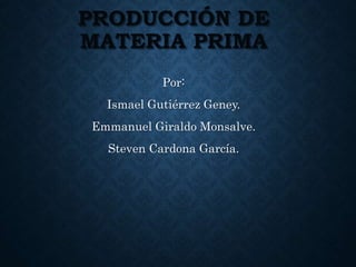 PRODUCCIÓN DE
MATERIA PRIMA
Por:
Ismael Gutiérrez Geney.
Emmanuel Giraldo Monsalve.
Steven Cardona García.
 