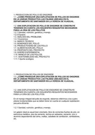 1. PRODUCCION DE POLLO DE ENGORDE
1.1. ¿COMO PRODUCIR UNA EXPLOTACION DE POLLOS DE ENGORDE
EN LA UNIDAD PRODUCTIVA LAS PALMAS UBICADA EN EL
DEPARTAMENTO DE SANTANDER EN LA VEREDA DE VIJAGUAL.
1.2. UNA EXPLOTACION DE POLLO DE ENGORDE SE CONSTRUYE
TENIENDO EN CUENTA LOS SIGUIENTES REQUISITOS NECESARIOS
PARA LA CRIA DE LOS POLLITOS
1.2.1 Sanidad, nutrición, genética y manejo.
1.2.2 Equipos
1.3. ANALISIS DEL PROBLEMA
1.3.1 Económico
1.4. MARCO TEORICO
1.5. BONDADES DEL POLLO
1.6. PRODUCTIVIDAD DE LOS POLLO
1.7. ALIMENTACION DEL POLLO
1.8. PROPOSITO DEL PROYECTO
1.9. DISEÑO EXPERIMENTAL
1.10. MANEJO DE LOS POLLOS
1.11. SOSTENIBILIDAD DEL PROYECTO
1.11.1 Aporte ecológico

1. PRODUCCION DE POLLOS DE ENGORDE
1.3. ¿COMO PRODUCIR UNA EXPLOTACION DE POLLOS DE ENGORDE
EN LA UNIDAD PRODUCTIVA LAS PALMAS UBICADA EN EL
DEPARTAMENTO DE SANTANDER EN LA VEREDA DE VIJAGUAL.

1.2. UNA EXPLOTACION DE POLLO DE ENGORDE SE CONSTRUYE
TENIENDO EN CUENTA LOS SIGUIENTES REQUISITOS NECESARIOS
PARA LA CRIA DE LOS POLLITOS:
En el manejo integral del pollo de engorde, debemos referirnos a los cuatro
pilares fundamentales que se deben tener en cuenta en cualquier explotación
pecuaria eficiente:
1.2.1 Sanidad, nutrición, genética y manejo.
Un galpón ideal es aquel bien orientado, libre de corrientes fuertes de aire, en
estructura metálica, piso de cemento, techos en asbestos, cemento, zinc o
aluminio dependiendo del clima, mallas, caballete de ventilación, ventiladores,
etc.

 