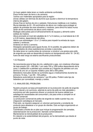 Un buen galpón debe tener un medio ambiente confortable.
Pisos firmes sean de tierra o de cemento.
Techos con materiales apropiados para la región:
Zonas cálidas con láminas de aluminio que ayudan a disminuir la temperatura
interna del galpón.
Zonas frías en techos de zinc o asbesto. Estructuras metálicas o en madera.
Muros laterales de 20 - 30 centímetros de altura con mallas para proteger el
galpón de entradas de aves silvestres y roedores, para clima frío estos muros
serán de 60 centímetros de altura como máximo.
Bodegas adecuadas para el almacenamiento de equipos y alimento sobre
estibas de madera.
Altura promedio al nivel del caballete de 3.7 a 5 metros y a nivel lateral de 2.30
a 2.20 metros, dependiendo del clima.
Aleros que sobresalgan 1.0 a 1.2 metros para impedir la entrada de rayos
solares y ventiscas.
Andenes en tierra o cemento.
Desagües apropiados para aguas lluvias. En lo posible, los galpones deben de
estar aislados de otras explotaciones avícolas o piscícolas.
Se debe tener en cuenta antes de comenzar a construir una granja para pollo
de engorde que este se desarrolla al máximo en temperaturas entre 18 - 24 0C;
fuera de este rango se estaría sacrificando productividad.
1.2.2 Equipos
Se recomienda para la fase de cría, calefacción a gas, con criadoras infrarrojas
de baja presión (20 – 600 Mb) 1 por cada 700 a 1000 pollos dependiendo de la
zona; o calefacción a petróleo que consiste en 2 fogones de petróleo con una
lámina de zinc en un soporte metálico para 300 a 500 pollos.
Bebederos manuales donde se suministra agua o medicamentos durante los
primeros 10 días, 1 por 80 - 100 pollitos.
Bebederos automáticos de campana 1 por 80 pollos. Preferir este tipo de
bebedero por comodidad, manejo y costos.
1.3. ANALISIS DEL PROBLEMA
Nuestro proyecto se basa principalmente en la producción de pollo de engorde
100% natural y sin químicos, además la carne de pollo es más saludable y
económica por ello queremos ofrecer un producto de buena calidad que
satisfaga las necesidades del consumidor y de paso entre a competir en el
ámbito comercial.
La producción comercial de pollos de engorde es viable cuando hay una
integración estratégica al mercado.
Para esto, se requiere asegurar un volumen permanente y constante de
producto para abastecer a un grupo de clientes. Esto se logra organizando un
grupo de trabajo.
Coordinado a través de un plan que incluye la programación de camadas,
estandarización de la producción, faenado comercialización.
Manteniendo la individualidad de la producción.
En relación a la sostenibilidad del proyecto, se ha demostrado que desde el
punto de vista:

 