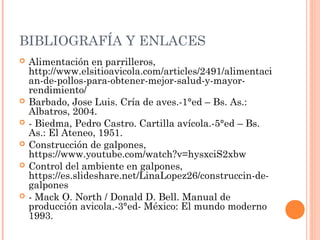 BIBLIOGRAFÍA Y ENLACES
 Alimentación en parrilleros,
http://www.elsitioavicola.com/articles/2491/alimentaci
an-de-pollos-para-obtener-mejor-salud-y-mayor-
rendimiento/
 Barbado, Jose Luis. Cría de aves.-1°ed – Bs. As.:
Albatros, 2004.
 - Biedma, Pedro Castro. Cartilla avícola.-5°ed – Bs.
As.: El Ateneo, 1951.
 Construcción de galpones,
https://www.youtube.com/watch?v=hysxciS2xbw
 Control del ambiente en galpones,
https://es.slideshare.net/LinaLopez26/construccin-de-
galpones
 - Mack O. North / Donald D. Bell. Manual de
producción avicola.-3°ed- México: El mundo moderno
1993.
 