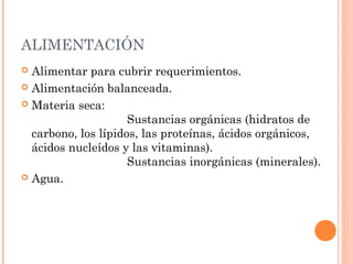 ALIMENTACIÓN
 Alimentar para cubrir requerimientos.
 Alimentación balanceada.
 Materia seca:
Sustancias orgánicas (hidratos de
carbono, los lípidos, las proteínas, ácidos orgánicos,
ácidos nucleídos y las vitaminas).
Sustancias inorgánicas (minerales).
 Agua.
 