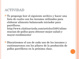 ACTIVIDAD
 Te propongo leer el siguiente archivo y hacer una
lista de cuales son los insumos utilizados para
elaborar alimento balanceado iniciador para
parrilleros.
http://www.elsitioavicola.com/articles/2491/alime
ntacian-de-pollos-para-obtener-mejor-salud-y-
mayor-rendimiento/
 Discutiremos el uso de cada uno de los insumos y
continuaremos con los pilares de la producción de
pollos parrilleros en la próxima clase.
 