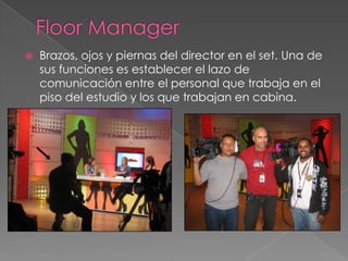 Floor ManagerBrazos, ojos y piernas del director en el set. Una de sus funciones es establecer el lazo de comunicación entre el personal que trabaja en el piso del estudio y los que trabajan en cabina.