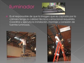 IluminadorEs el responsable de que la imagen que es captada por la cámara tenga la calidad técnica y emocional requerida. Coordina y ejecuta la instalación, montaje y conexión de fuentes luminosas.