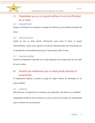 D204 
[Fecha] 
Importancia de la Producción de Textos 
9 
CIS 
PAGINA 
VI. Propiedades que en su conjunto definen el nivel de dificultad de un texto 
5.5 Aceptabilidad 
Margen de tolerancia con respecto al margen de coherencia y de cohesión por parte del lector. 
5.6 Informatividad 
Niveles en que un texto aporta información nueva para el lector. A mayor informatividad, mayor costo cognitivo. El nivel de informatividad está relacionado con la cantidad de conocimientos previos que el sujeto posee sobre el tema. 
5.7 Intertextualidad 
Cuando la comprensión adecuada de un texto depende de la comprensión de otro texto al cual se refiere. 
VII. Factores que determinan que un texto pueda demorar la comprensión 
O simplemente implicar la puesta en juego de mayor número de estrategias en los lectores hábiles. 
6.1 Longitud 
Está dada por la longitud de las oraciones, de los párrafos o del texto en su totalidad. 
Complejidad sintáctica de las oraciones, se mide en función al número de subordinadas y por el número de incrustaciones.  