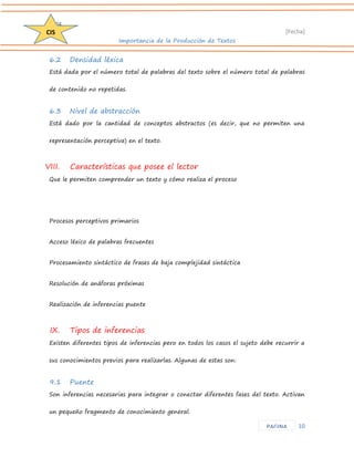 D204 
[Fecha] 
Importancia de la Producción de Textos 
10 
CIS 
PAGINA 
6.2 Densidad léxica 
Está dada por el número total de palabras del texto sobre el número total de palabras de contenido no repetidas. 
6.3 Nivel de abstracción 
Está dado por la cantidad de conceptos abstractos (es decir, que no permiten una representación perceptiva) en el texto. 
VIII. Características que posee el lector 
Que le permiten comprender un texto y cómo realiza el proceso 
Procesos perceptivos primarios 
Acceso léxico de palabras frecuentes 
Procesamiento sintáctico de frases de baja complejidad sintáctica 
Resolución de anáforas próximas 
Realización de inferencias puente 
IX. Tipos de inferencias 
Existen diferentes tipos de inferencias pero en todos los casos el sujeto debe recurrir a sus conocimientos previos para realizarlas. Algunas de estas son: 
9.1 Puente 
Son inferencias necesarias para integrar o conectar diferentes fases del texto. Activan un pequeño fragmento de conocimiento general.  