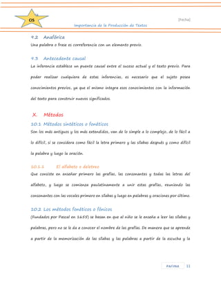 D204 
[Fecha] 
Importancia de la Producción de Textos 
11 
CIS 
PAGINA 
9.2 Anafórica 
Una palabra o frase es correferencia con un elemento previo. 
9.3 Antecedente causal 
La inferencia establece un puente causal entre el suceso actual y el texto previo. Para poder realizar cualquiera de estas inferencias, es necesario que el sujeto posea conocimientos previos, ya que el mismo integra esos conocimientos con la información del texto para construir nuevos significados. 
X. Métodos 
10.1 Métodos sintéticos o fonéticos 
Son los más antiguos y los más extendidos, van de lo simple a lo complejo, de lo fácil a lo difícil, si se considera como fácil la letra primero y las sílabas después y como difícil la palabra y luego la oración. 
10.1.1 El alfabeto o deletreo 
Que consiste en enseñar primero las grafías, las consonantes y todas las letras del alfabeto, y luego se comienza paulatinamente a unir estas grafías, reuniendo las consonantes con las vocales primero en sílabas y luego en palabras y oraciones por último. 
10.2 Los métodos fonéticos o fónicos 
(Fundados por Pascal en 1655) se basan en que al niño se le enseña a leer las sílabas y palabras, pero no se le da a conocer el nombre de las grafías. De manera que se aprende a partir de la memorización de las sílabas y las palabras a partir de la escucha y la  